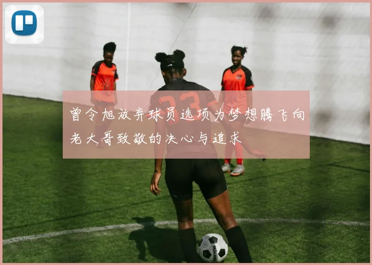 曾令旭放弃球员选项为梦想腾飞向老大哥致敬的决心与追求