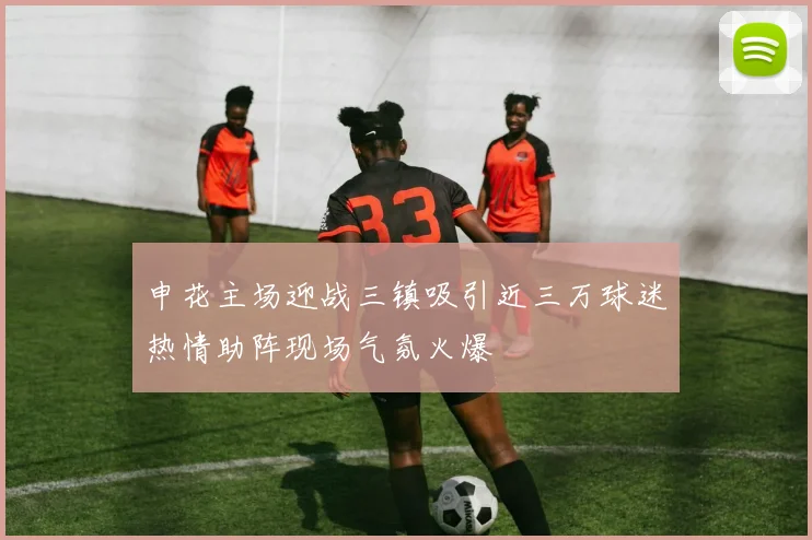 申花主场迎战三镇吸引近三万球迷热情助阵现场气氛火爆