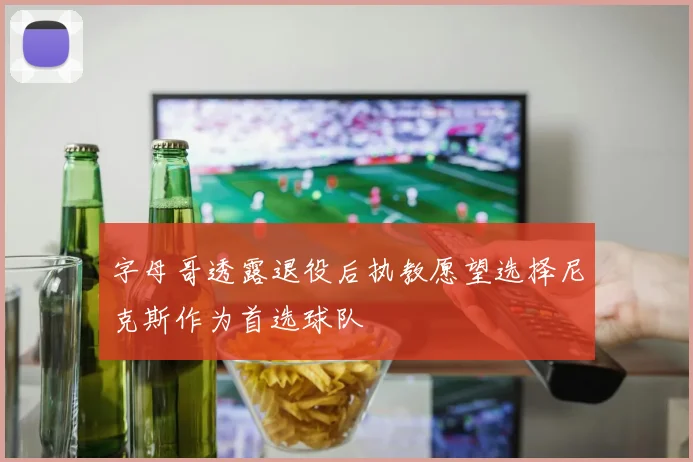 字母哥透露退役后执教愿望选择尼克斯作为首选球队