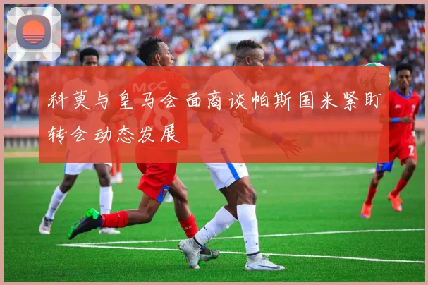 科莫与皇马会面商谈帕斯国米紧盯转会动态发展