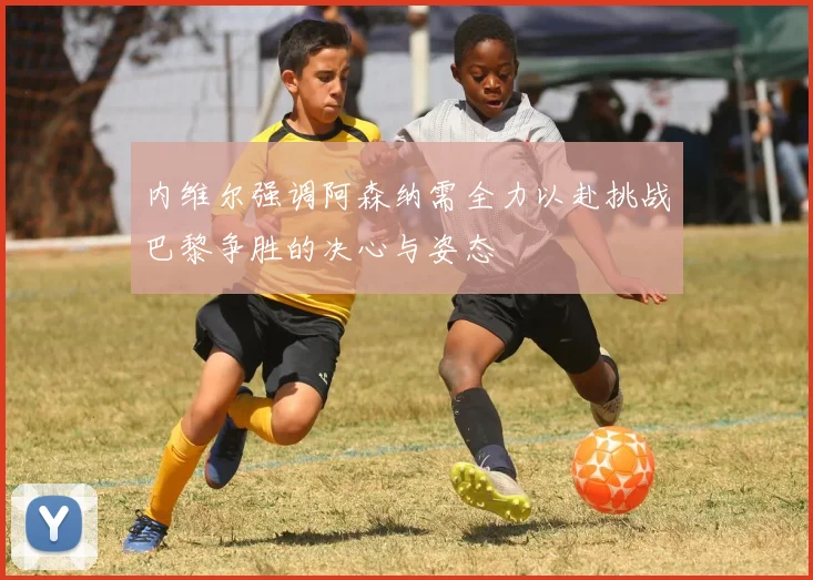内维尔强调阿森纳需全力以赴挑战巴黎争胜的决心与姿态