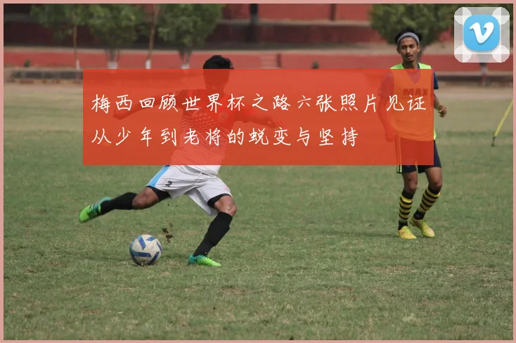 梅西回顾世界杯之路六张照片见证从少年到老将的蜕变与坚持