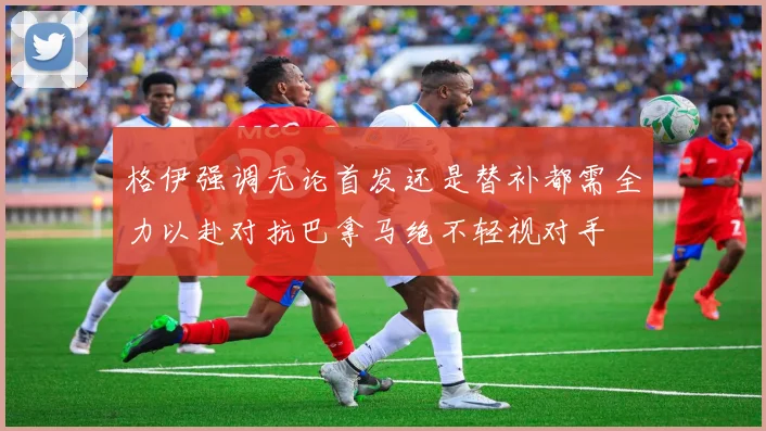 格伊强调无论首发还是替补都需全力以赴对抗巴拿马绝不轻视对手