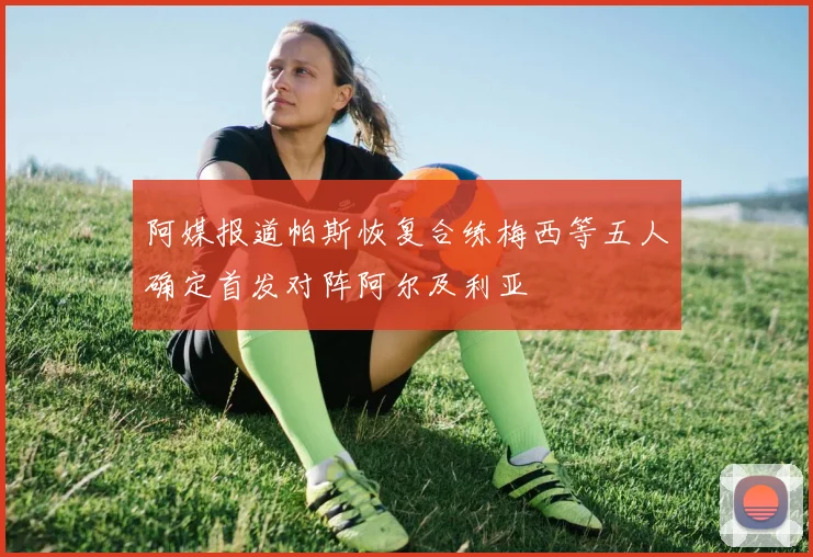 阿媒报道帕斯恢复合练梅西等五人确定首发对阵阿尔及利亚