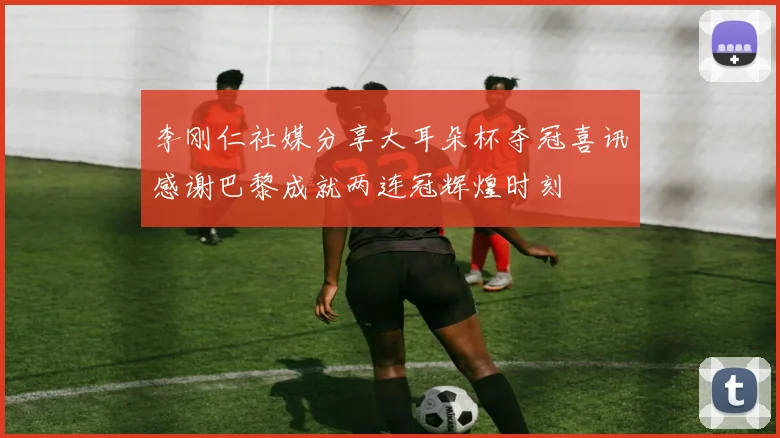 李刚仁社媒分享大耳朵杯夺冠喜讯感谢巴黎成就两连冠辉煌时刻