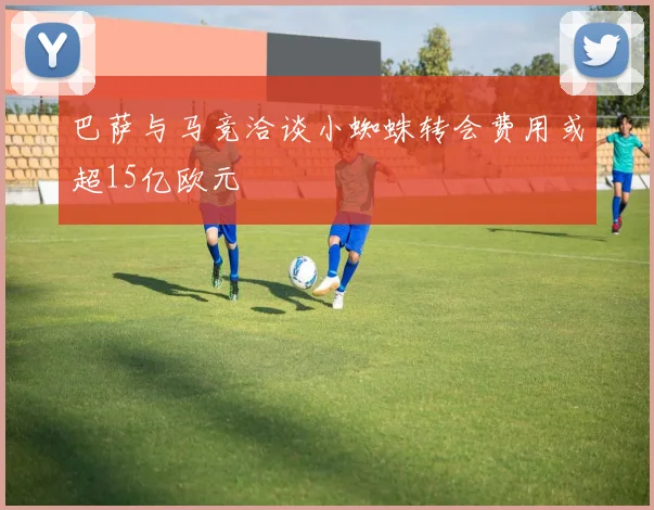 巴萨与马竞洽谈小蜘蛛转会费用或超15亿欧元