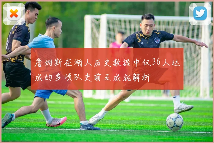 詹姆斯在湖人历史数据中仅36人达成的多项队史前五成就解析