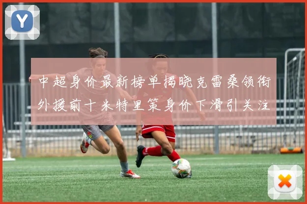 中超身价最新榜单揭晓克雷桑领衔外援前十米特里策身价下滑引关注