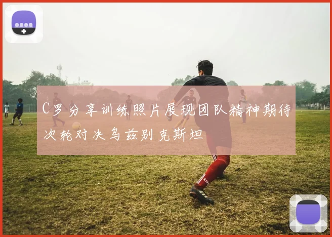 C罗分享训练照片展现团队精神期待次轮对决乌兹别克斯坦
