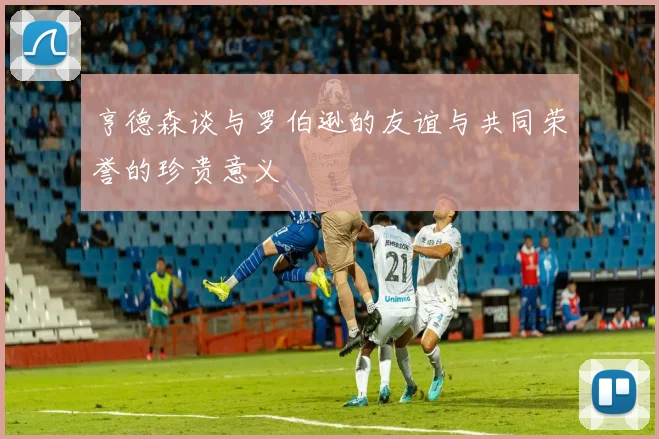 亨德森谈与罗伯逊的友谊与共同荣誉的珍贵意义