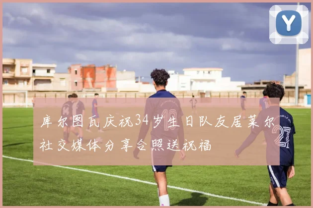 库尔图瓦庆祝34岁生日队友居莱尔社交媒体分享合照送祝福