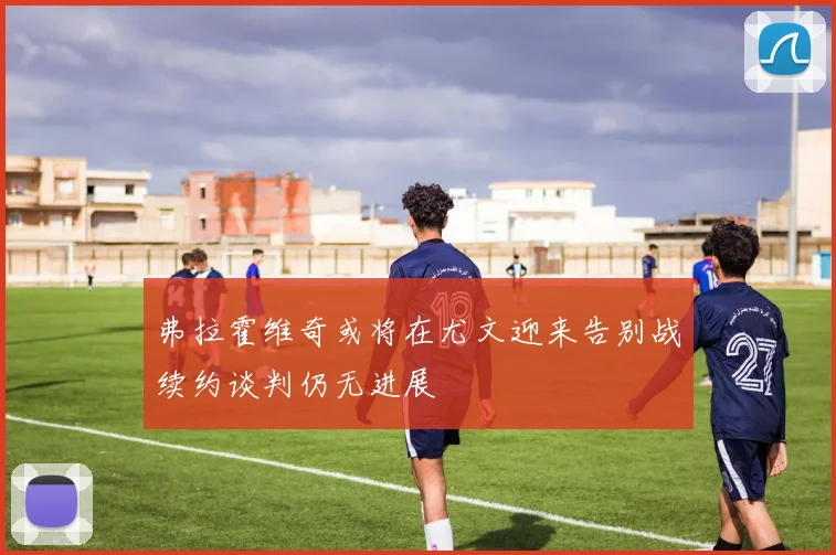弗拉霍维奇或将在尤文迎来告别战续约谈判仍无进展