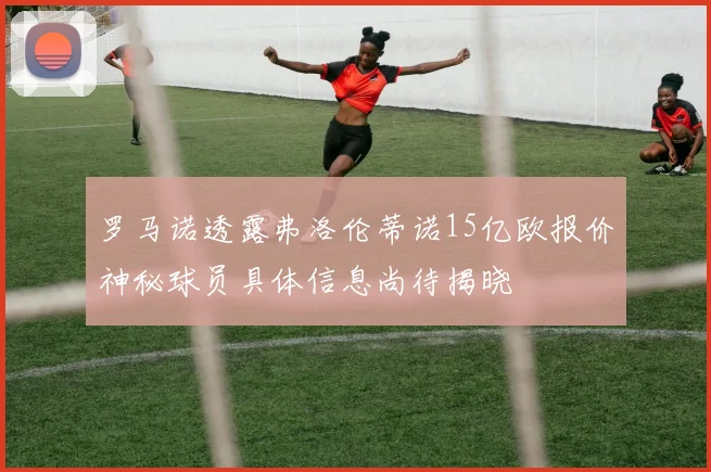 罗马诺透露弗洛伦蒂诺15亿欧报价神秘球员具体信息尚待揭晓