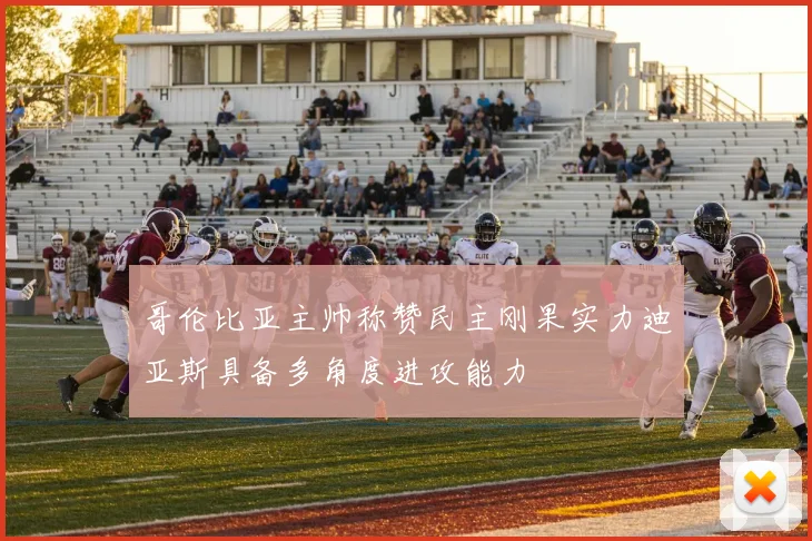哥伦比亚主帅称赞民主刚果实力迪亚斯具备多角度进攻能力