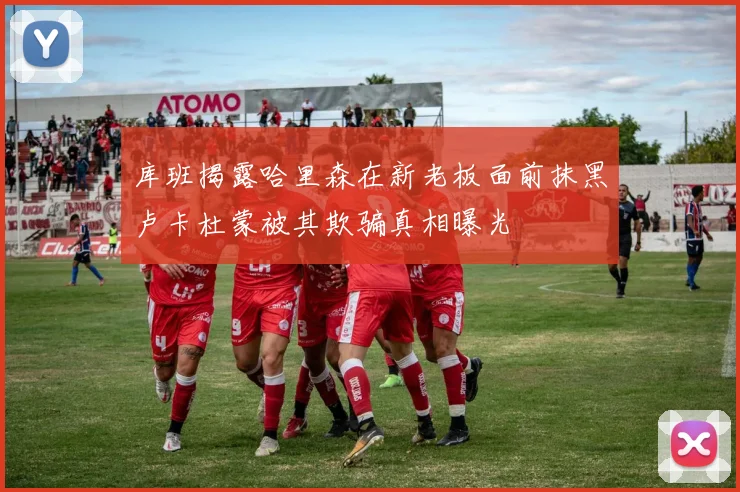 库班揭露哈里森在新老板面前抹黑卢卡杜蒙被其欺骗真相曝光