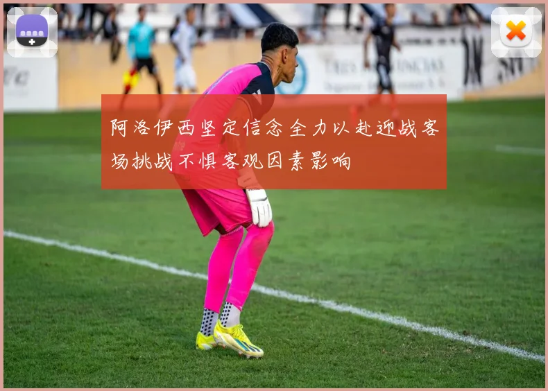 阿洛伊西坚定信念全力以赴迎战客场挑战不惧客观因素影响