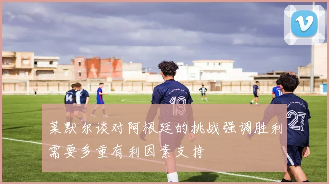莱默尔谈对阿根廷的挑战强调胜利需要多重有利因素支持