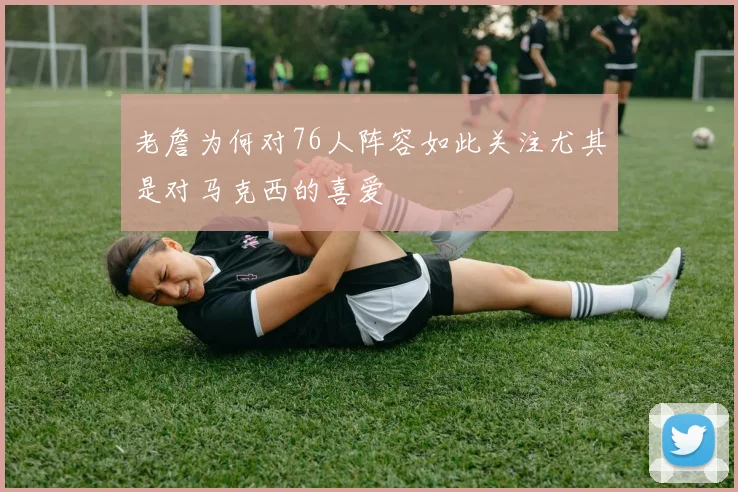老詹为何对76人阵容如此关注尤其是对马克西的喜爱