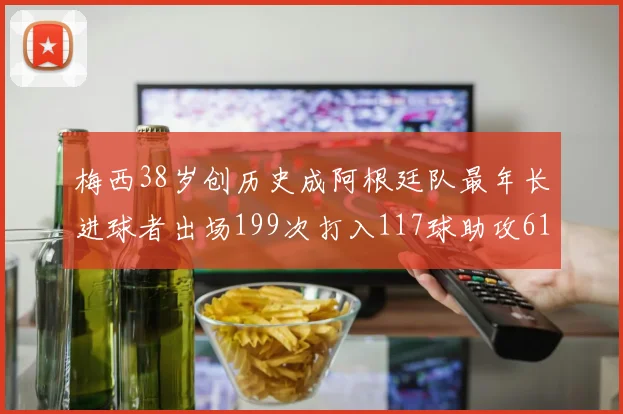 梅西38岁创历史成阿根廷队最年长进球者出场199次打入117球助攻61次