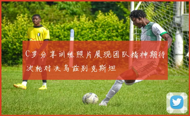 C罗分享训练照片展现团队精神期待次轮对决乌兹别克斯坦