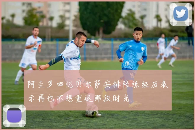 阿圭罗回忆贝尔萨安排陪练经历表示再也不想重返那段时光