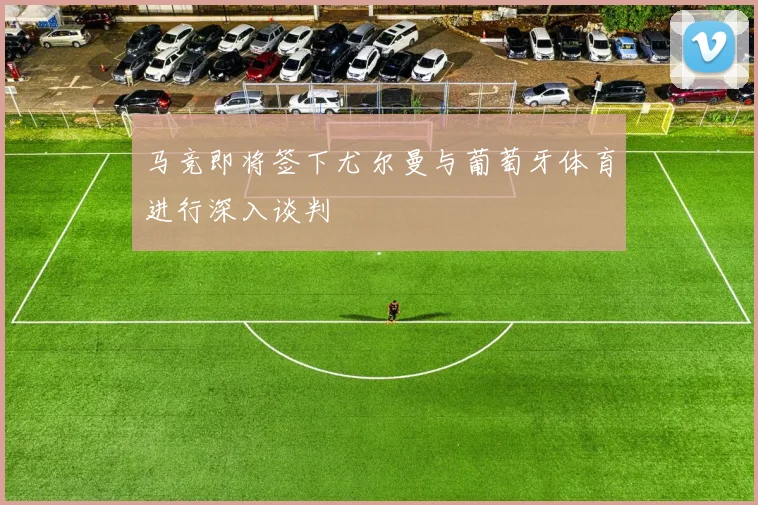 马竞即将签下尤尔曼与葡萄牙体育进行深入谈判
