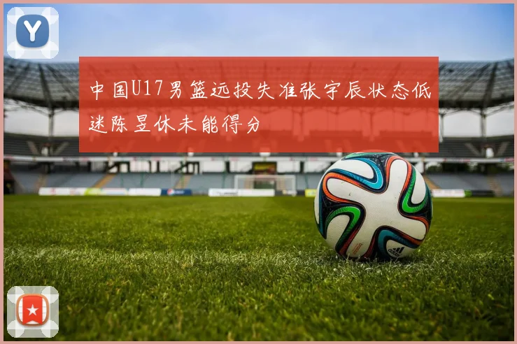 中国U17男篮远投失准张宇辰状态低迷陈昱休未能得分
