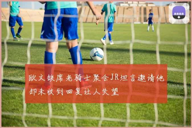 欧文缺席老骑士聚会JR坦言邀请他却未收到回复让人失望