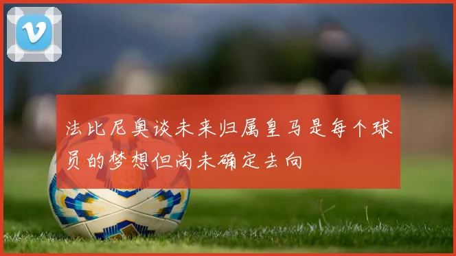法比尼奥谈未来归属皇马是每个球员的梦想但尚未确定去向