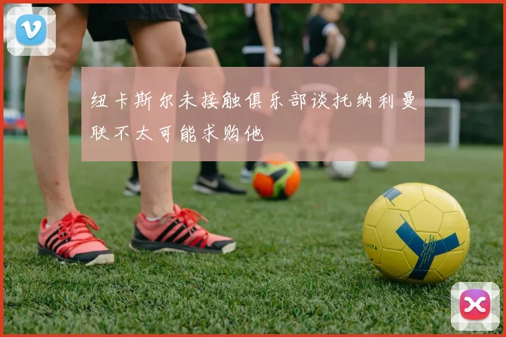 纽卡斯尔未接触俱乐部谈托纳利曼联不太可能求购他